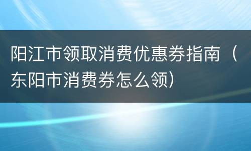 阳江市领取消费优惠券指南（东阳市消费券怎么领）