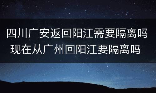 四川广安返回阳江需要隔离吗 现在从广州回阳江要隔离吗