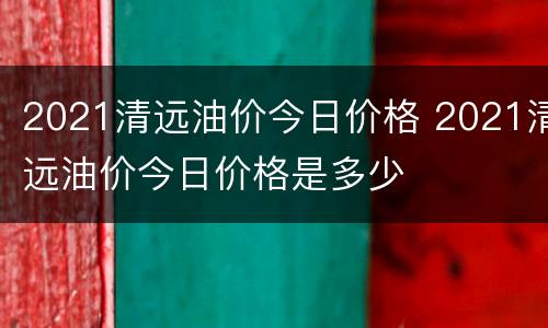2021清远油价今日价格 2021清远油价今日价格是多少