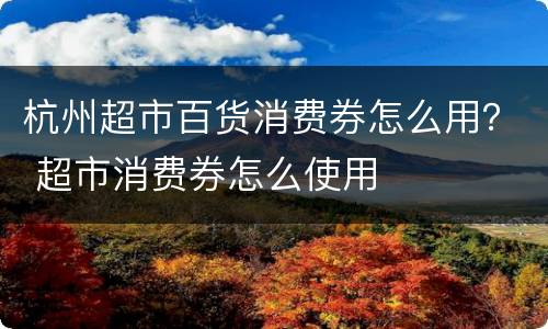 杭州超市百货消费券怎么用？ 超市消费券怎么使用