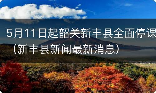 5月11日起韶关新丰县全面停课（新丰县新闻最新消息）