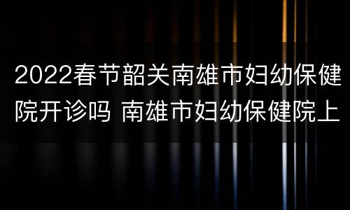 2022春节韶关南雄市妇幼保健院开诊吗 南雄市妇幼保健院上班时间