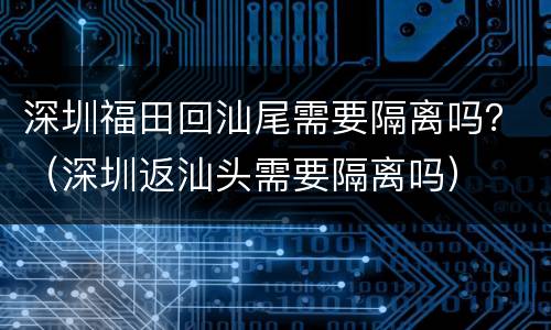深圳福田回汕尾需要隔离吗？（深圳返汕头需要隔离吗）