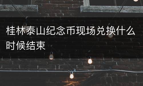 桂林泰山纪念币现场兑换什么时候结束