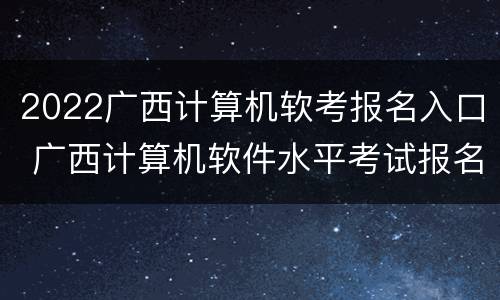 2022广西计算机软考报名入口 广西计算机软件水平考试报名时间