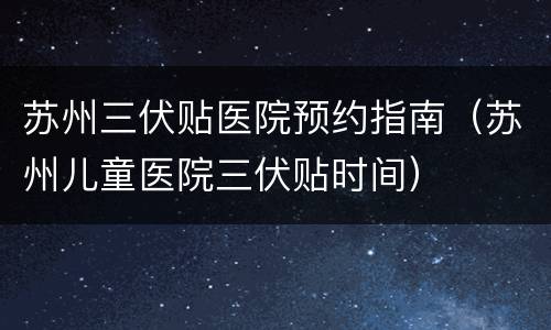 苏州三伏贴医院预约指南（苏州儿童医院三伏贴时间）