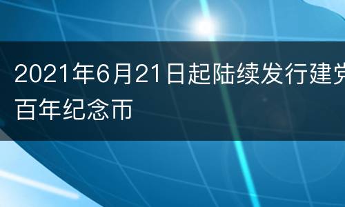 2021年6月21日起陆续发行建党百年纪念帀