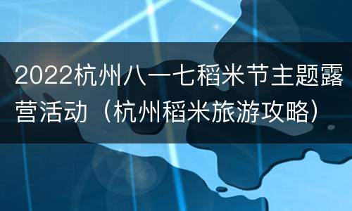 2022杭州八一七稻米节主题露营活动（杭州稻米旅游攻略）
