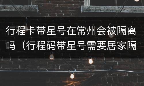 行程卡带星号在常州会被隔离吗（行程码带星号需要居家隔离吗）