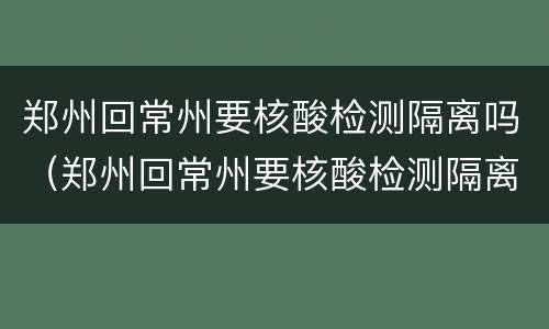 郑州回常州要核酸检测隔离吗（郑州回常州要核酸检测隔离吗最新消息）