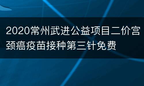 2020常州武进公益项目二价宫颈癌疫苗接种第三针免费
