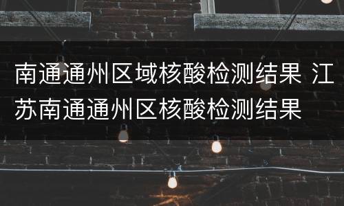 南通通州区域核酸检测结果 江苏南通通州区核酸检测结果