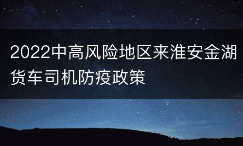 2022中高风险地区来淮安金湖货车司机防疫政策