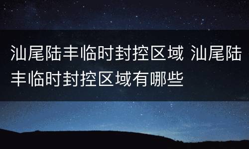 汕尾陆丰临时封控区域 汕尾陆丰临时封控区域有哪些