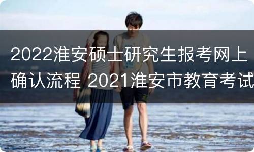 2022淮安硕士研究生报考网上确认流程 2021淮安市教育考试院考研网上确认