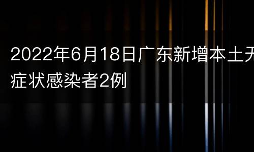 2022年6月18日广东新增本土无症状感染者2例