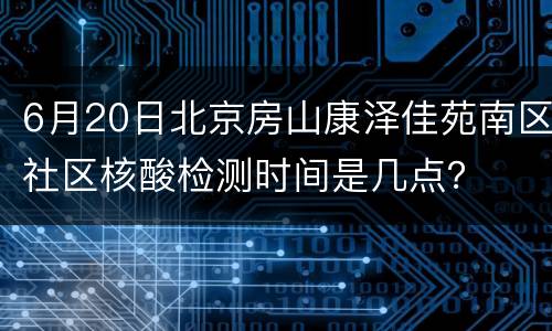 6月20日北京房山康泽佳苑南区社区核酸检测时间是几点？