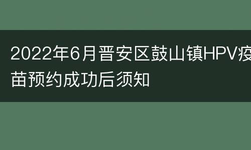 2022年6月晋安区鼓山镇HPV疫苗预约成功后须知