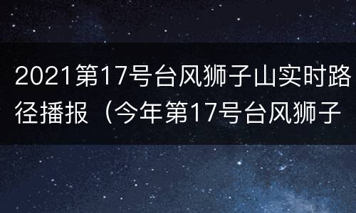 2021第17号台风狮子山实时路径播报（今年第17号台风狮子山）