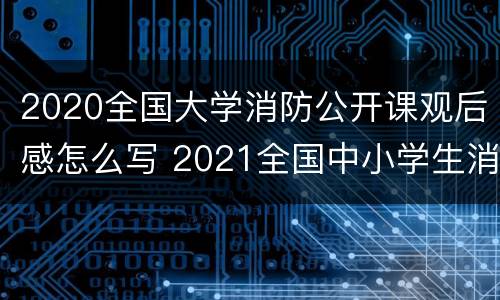 2020全国大学消防公开课观后感怎么写 2021全国中小学生消防公开课观后感