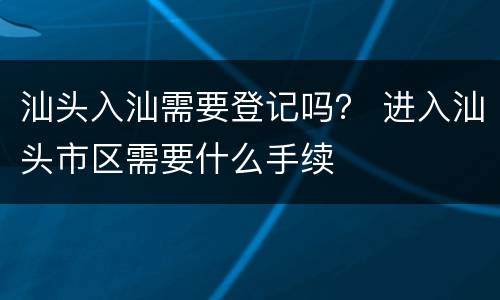 汕头入汕需要登记吗？ 进入汕头市区需要什么手续