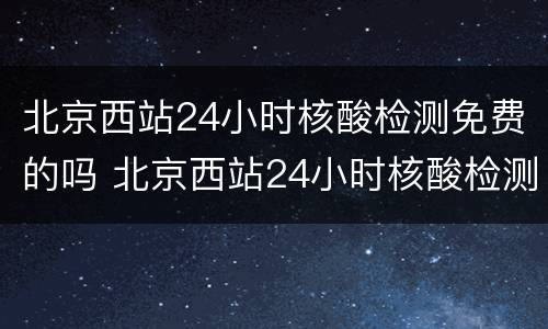 北京西站24小时核酸检测免费的吗 北京西站24小时核酸检测免费的吗今天