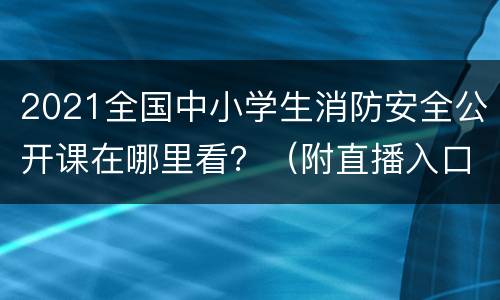 2021全国中小学生消防安全公开课在哪里看？（附直播入口及时间）