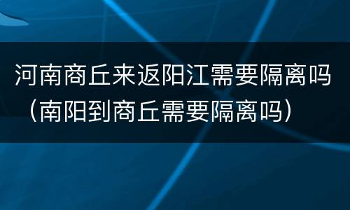 河南商丘来返阳江需要隔离吗（南阳到商丘需要隔离吗）