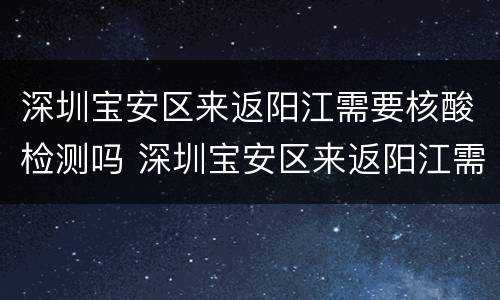 深圳宝安区来返阳江需要核酸检测吗 深圳宝安区来返阳江需要核酸检测吗最新