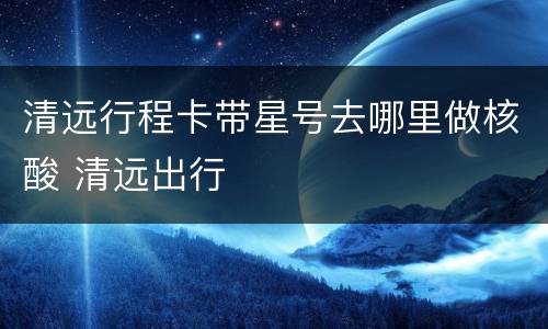 清远行程卡带星号去哪里做核酸 清远出行