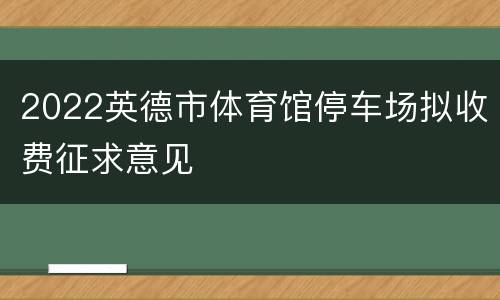 2022英德市体育馆停车场拟收费征求意见