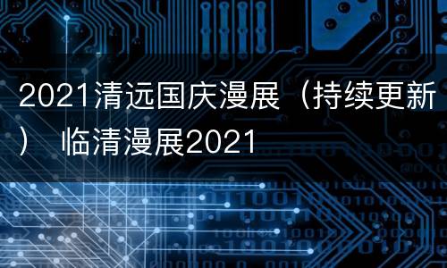 2021清远国庆漫展（持续更新） 临清漫展2021