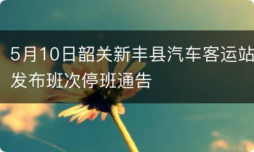 5月10日韶关新丰县汽车客运站发布班次停班通告