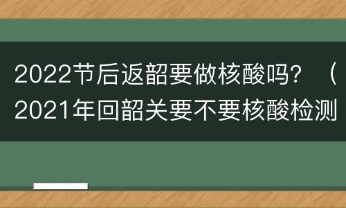 2022节后返韶要做核酸吗？（2021年回韶关要不要核酸检测）