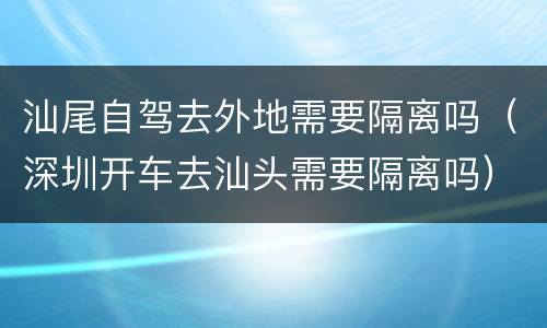 汕尾自驾去外地需要隔离吗（深圳开车去汕头需要隔离吗）
