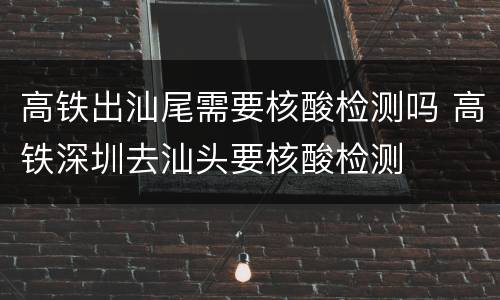高铁出汕尾需要核酸检测吗 高铁深圳去汕头要核酸检测