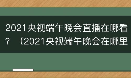 2021央视端午晚会直播在哪看？（2021央视端午晚会在哪里看）