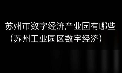 苏州市数字经济产业园有哪些（苏州工业园区数字经济）