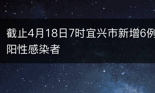 截止4月18日7时宜兴市新增6例阳性感染者