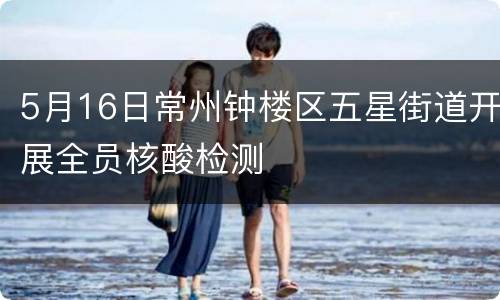 5月16日常州钟楼区五星街道开展全员核酸检测