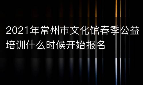 2021年常州市文化馆春季公益培训什么时候开始报名