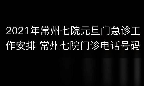 2021年常州七院元旦门急诊工作安排 常州七院门诊电话号码