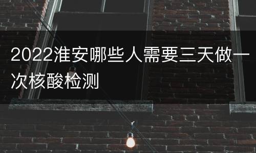 2022淮安哪些人需要三天做一次核酸检测