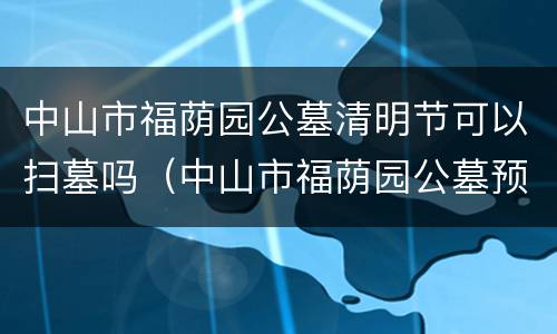 中山市福荫园公墓清明节可以扫墓吗（中山市福荫园公墓预约扫墓）