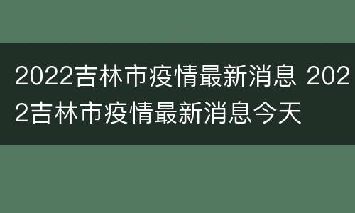 2022吉林市疫情最新消息 2022吉林市疫情最新消息今天