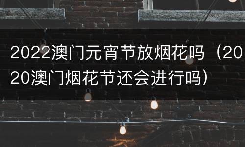 2022澳门元宵节放烟花吗（2020澳门烟花节还会进行吗）