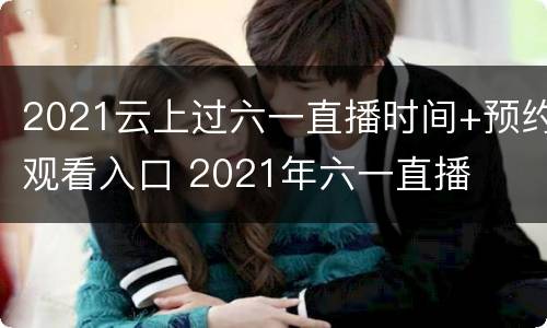 2021云上过六一直播时间+预约观看入口 2021年六一直播