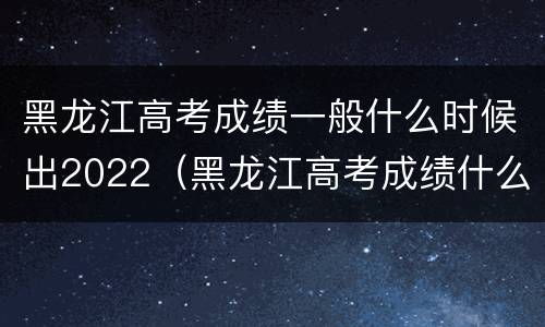 黑龙江高考成绩一般什么时候出2022（黑龙江高考成绩什么时候出来2021）