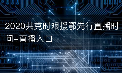 2020共克时艰援鄂先行直播时间+直播入口
