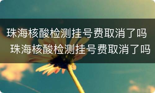 珠海核酸检测挂号费取消了吗 珠海核酸检测挂号费取消了吗现在